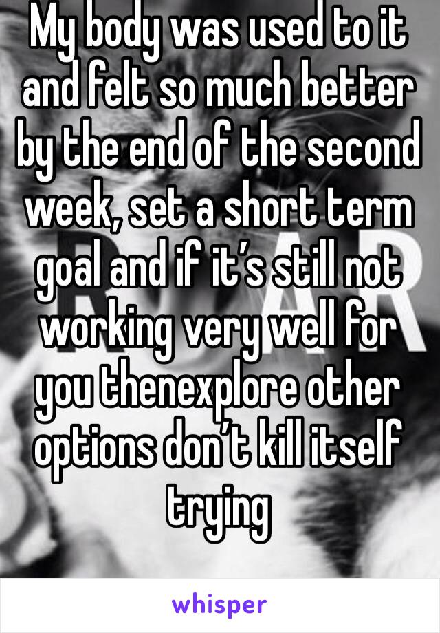 My body was used to it and felt so much better by the end of the second week, set a short term goal and if it’s still not working very well for you thenexplore other options don’t kill itself trying