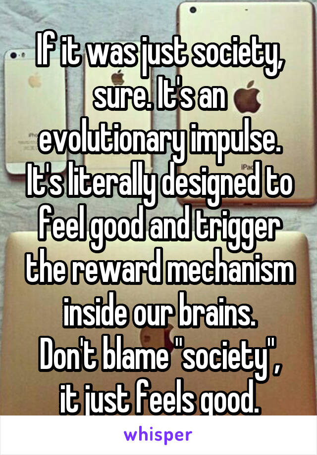 If it was just society, sure. It's an evolutionary impulse. It's literally designed to feel good and trigger the reward mechanism inside our brains.
Don't blame "society", it just feels good.