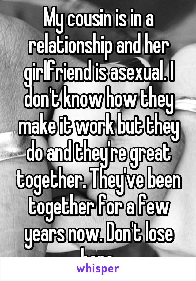 My cousin is in a relationship and her girlfriend is asexual. I don't know how they make it work but they do and they're great together. They've been together for a few years now. Don't lose hope.