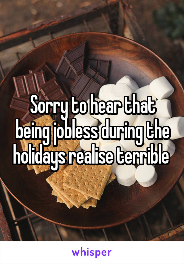 Sorry to hear that being jobless during the holidays realise terrible 