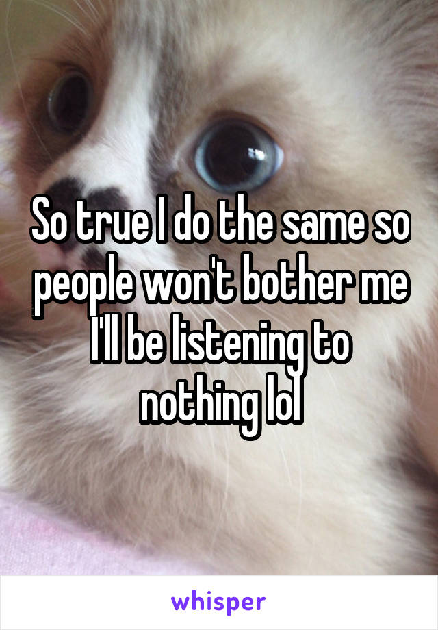So true I do the same so people won't bother me I'll be listening to nothing lol