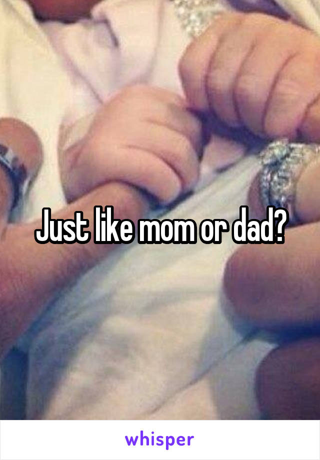 Just like mom or dad?