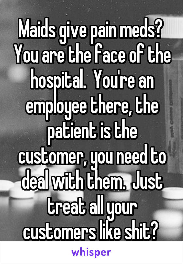 Maids give pain meds?  You are the face of the hospital.  You're an employee there, the patient is the customer, you need to deal with them.  Just treat all your customers like shit? 