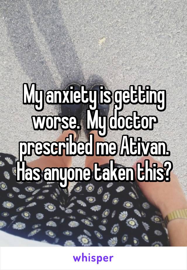 My anxiety is getting worse.  My doctor prescribed me Ativan. Has anyone taken this?