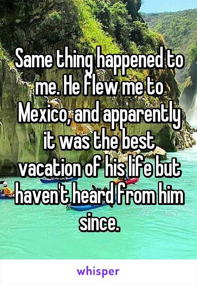 Same thing happened to me. He flew me to Mexico, and apparently it was the best vacation of his life but haven't heard from him since.