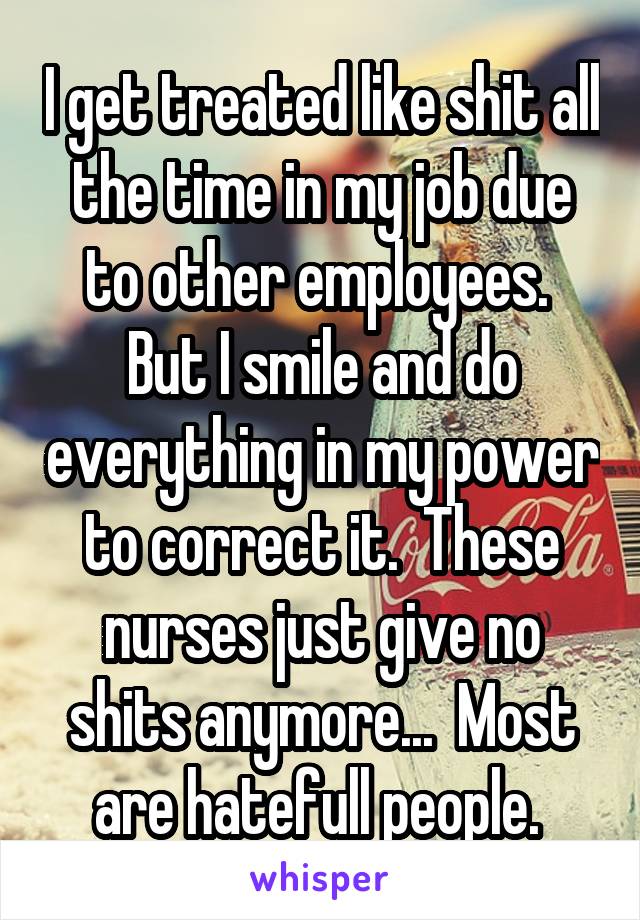 I get treated like shit all the time in my job due to other employees.  But I smile and do everything in my power to correct it.  These nurses just give no shits anymore...  Most are hatefull people. 