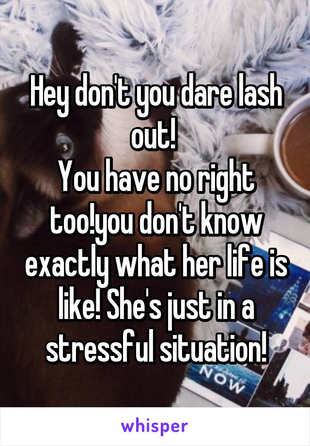 Hey don't you dare lash out! 
You have no right too!you don't know exactly what her life is like! She's just in a stressful situation!