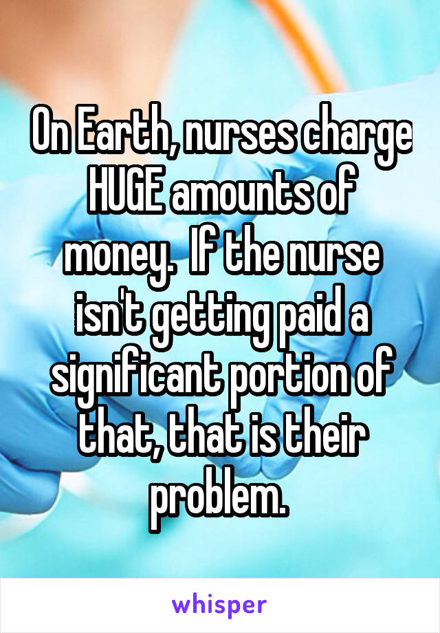 On Earth, nurses charge HUGE amounts of money.  If the nurse isn't getting paid a significant portion of that, that is their problem. 