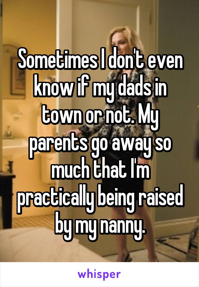 Sometimes I don't even know if my dads in town or not. My parents go away so much that I'm practically being raised by my nanny.