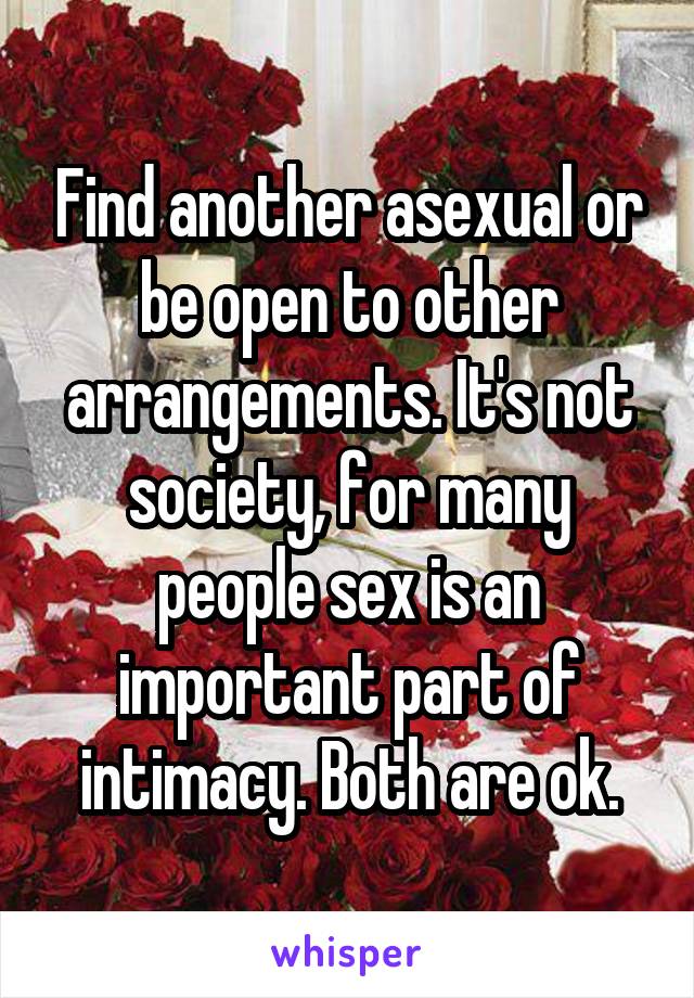 Find another asexual or be open to other arrangements. It's not society, for many people sex is an important part of intimacy. Both are ok.