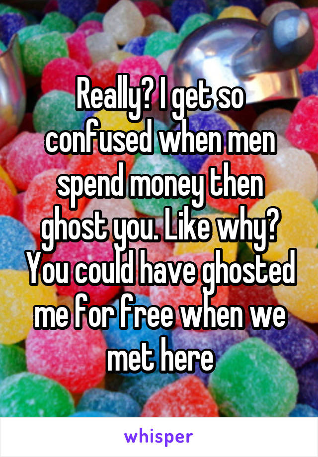 Really? I get so confused when men spend money then ghost you. Like why? You could have ghosted me for free when we met here