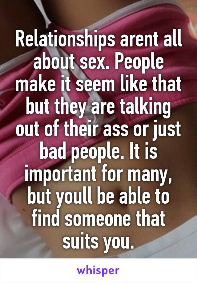 Relationships arent all about sex. People make it seem like that but they are talking out of their ass or just bad people. It is important for many, but youll be able to find someone that suits you.