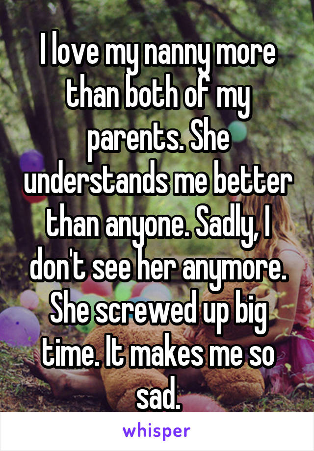 I love my nanny more than both of my parents. She understands me better than anyone. Sadly, I don't see her anymore. She screwed up big time. It makes me so sad.