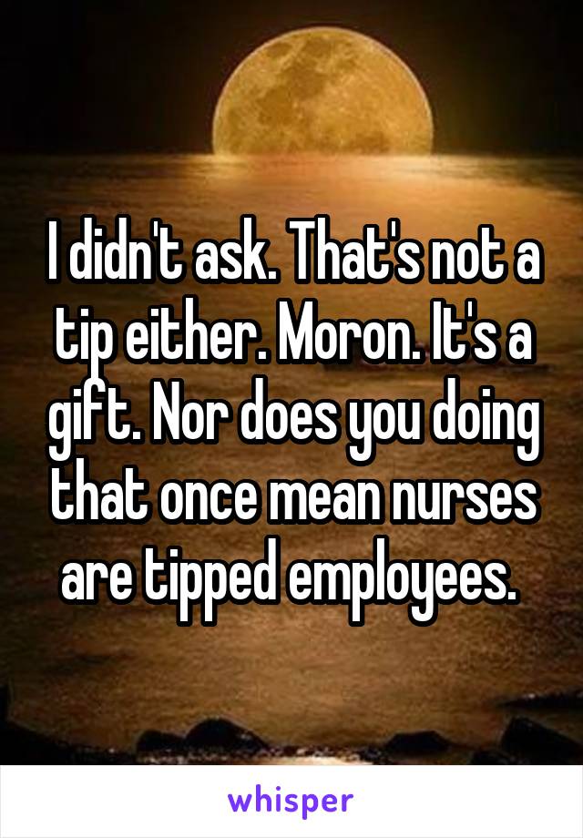 I didn't ask. That's not a tip either. Moron. It's a gift. Nor does you doing that once mean nurses are tipped employees. 