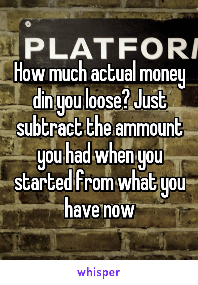 How much actual money din you loose? Just subtract the ammount you had when you started from what you have now