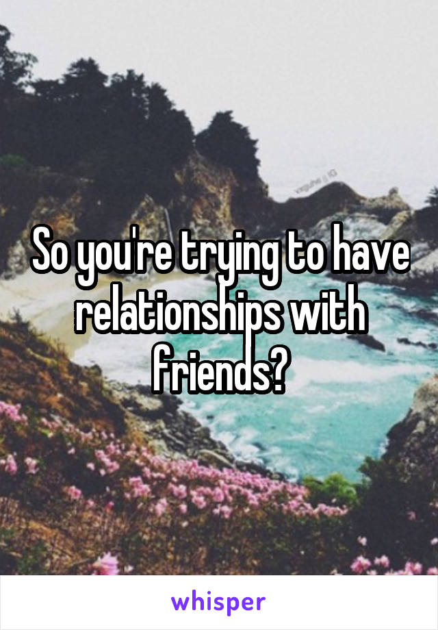 So you're trying to have relationships with friends?