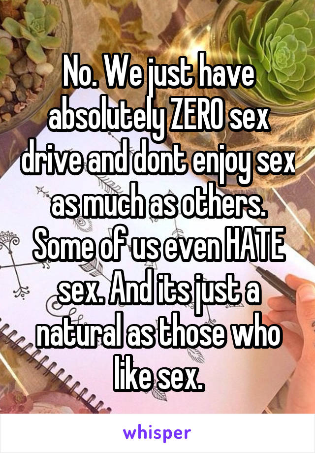 No. We just have absolutely ZERO sex drive and dont enjoy sex as much as others. Some of us even HATE sex. And its just a natural as those who like sex.