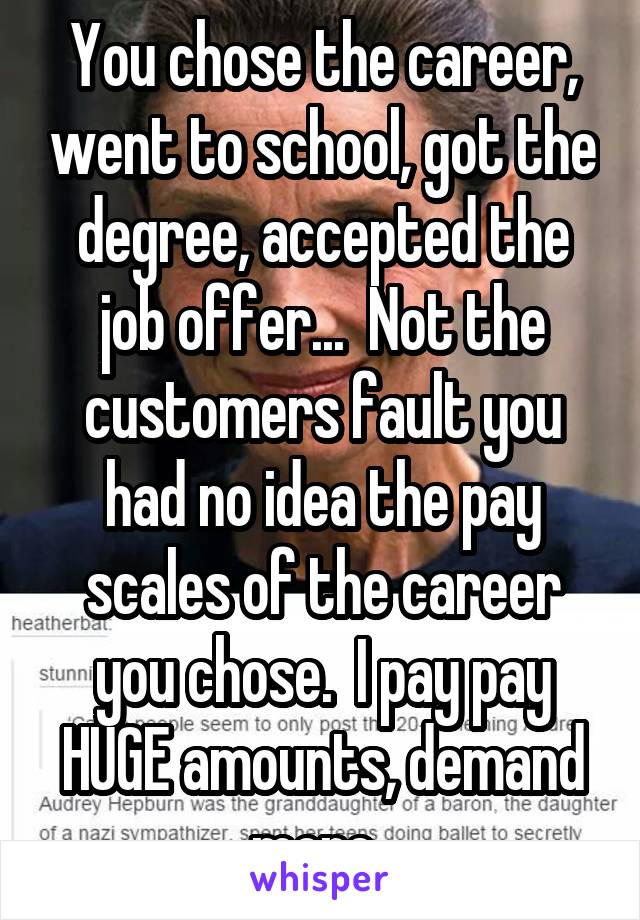 You chose the career, went to school, got the degree, accepted the job offer...  Not the customers fault you had no idea the pay scales of the career you chose.  I pay pay HUGE amounts, demand more. 