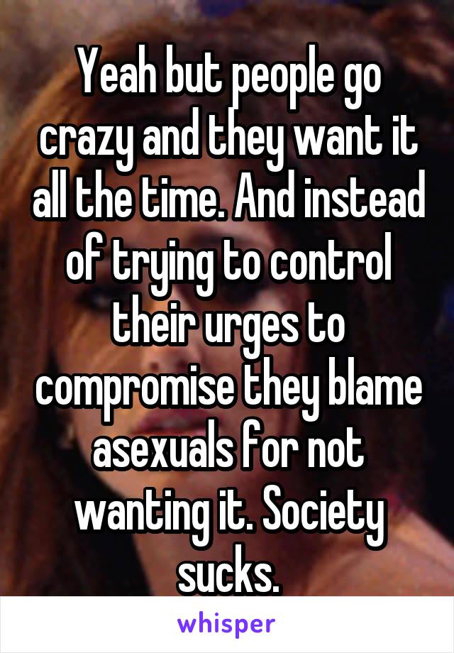 Yeah but people go crazy and they want it all the time. And instead of trying to control their urges to compromise they blame asexuals for not wanting it. Society sucks.