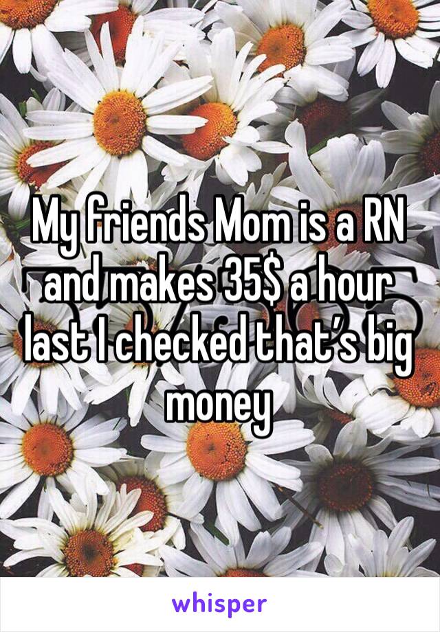 My friends Mom is a RN and makes 35$ a hour last I checked that’s big money 