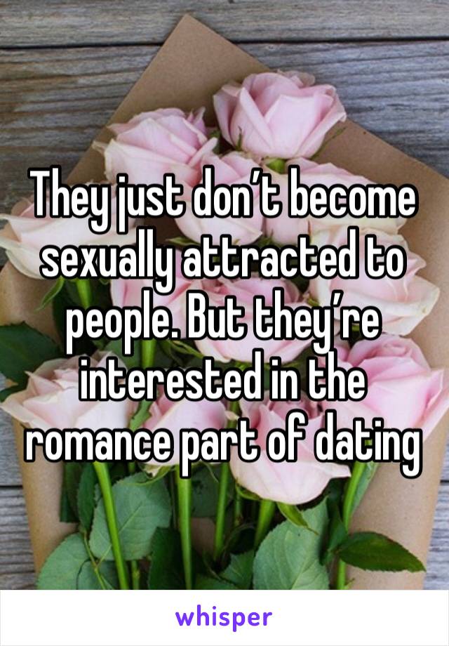 They just don’t become sexually attracted to people. But they’re interested in the romance part of dating 