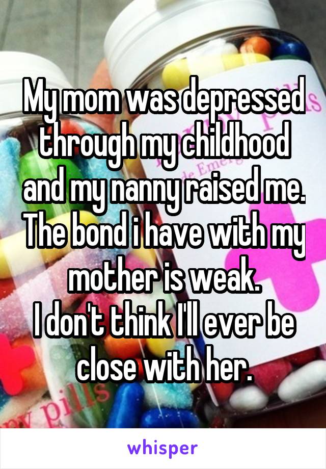 My mom was depressed through my childhood and my nanny raised me. The bond i have with my mother is weak.
I don't think I'll ever be close with her.