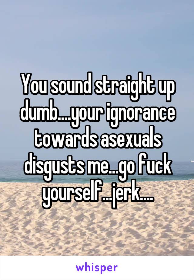 You sound straight up dumb....your ignorance towards asexuals disgusts me...go fuck yourself...jerk....