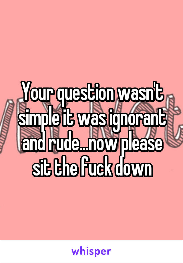 Your question wasn't simple it was ignorant and rude...now please sit the fuck down