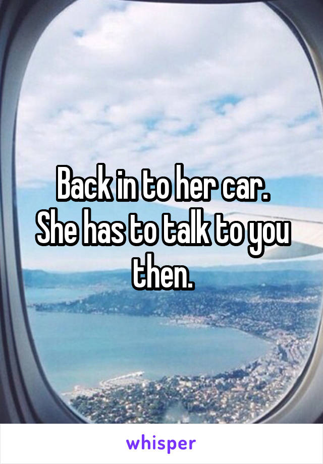 Back in to her car.
She has to talk to you then.