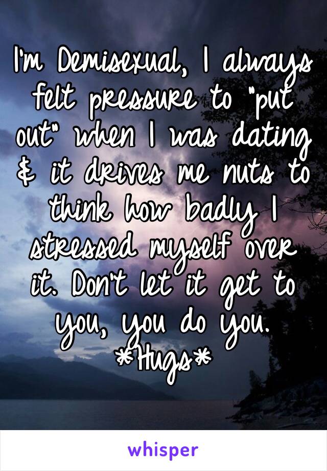 I’m Demisexual, I always felt pressure to “put out” when I was dating & it drives me nuts to think how badly I stressed myself over it. Don’t let it get to you, you do you. 
*Hugs*