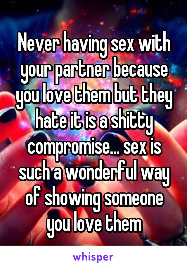 Never having sex with your partner because you love them but they hate it is a shitty compromise... sex is such a wonderful way of showing someone you love them