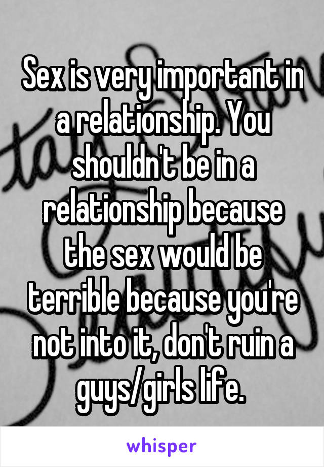 Sex is very important in a relationship. You shouldn't be in a relationship because the sex would be terrible because you're not into it, don't ruin a guys/girls life. 