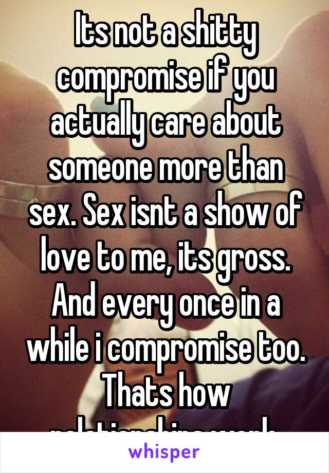 Its not a shitty compromise if you actually care about someone more than sex. Sex isnt a show of love to me, its gross. And every once in a while i compromise too. Thats how relationships work.