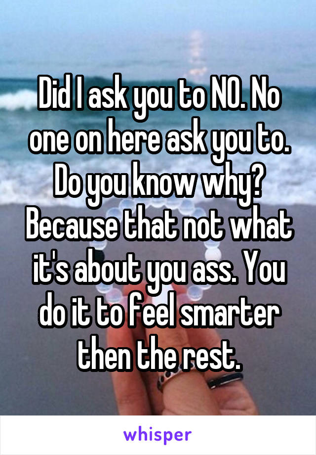 Did I ask you to NO. No one on here ask you to. Do you know why? Because that not what it's about you ass. You do it to feel smarter then the rest.