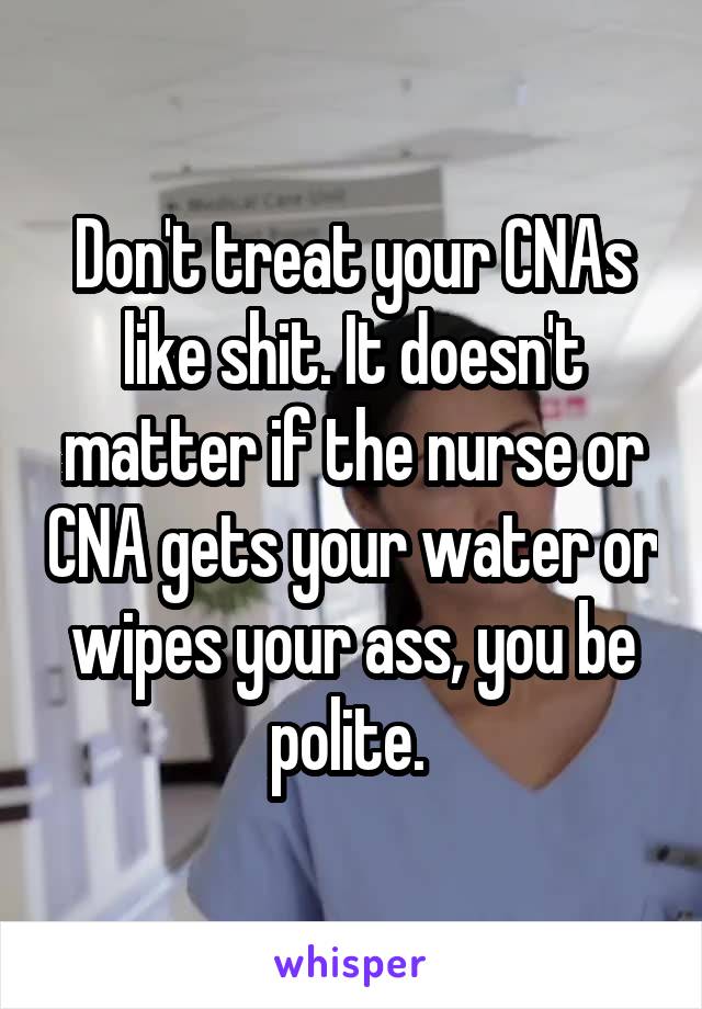 Don't treat your CNAs like shit. It doesn't matter if the nurse or CNA gets your water or wipes your ass, you be polite. 