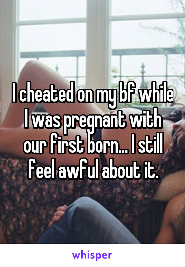 I cheated on my bf while I was pregnant with our first born... I still feel awful about it.