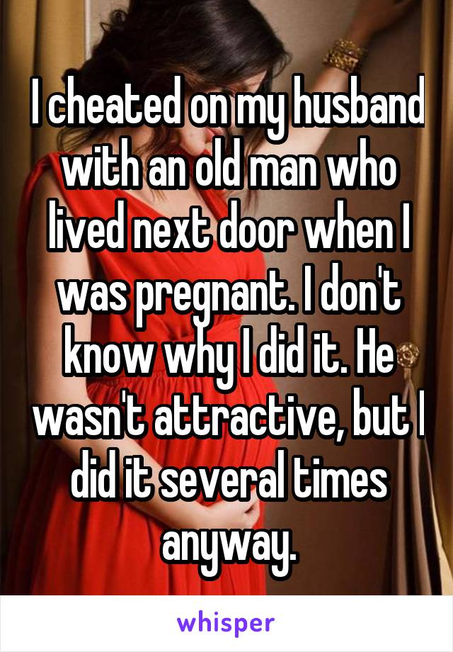 I cheated on my husband with an old man who lived next door when I was pregnant. I don't know why I did it. He wasn't attractive, but I did it several times anyway.