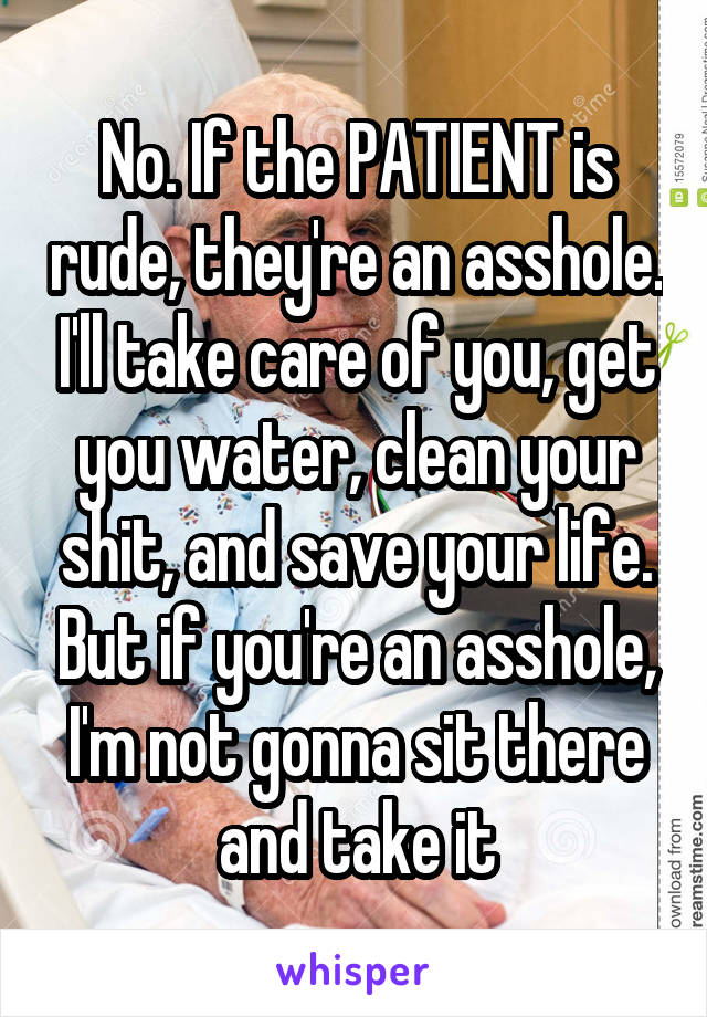 No. If the PATIENT is rude, they're an asshole. I'll take care of you, get you water, clean your shit, and save your life. But if you're an asshole, I'm not gonna sit there and take it