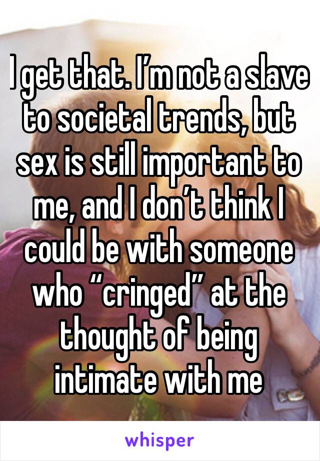 I get that. I’m not a slave to societal trends, but sex is still important to me, and I don’t think I could be with someone who “cringed” at the thought of being intimate with me