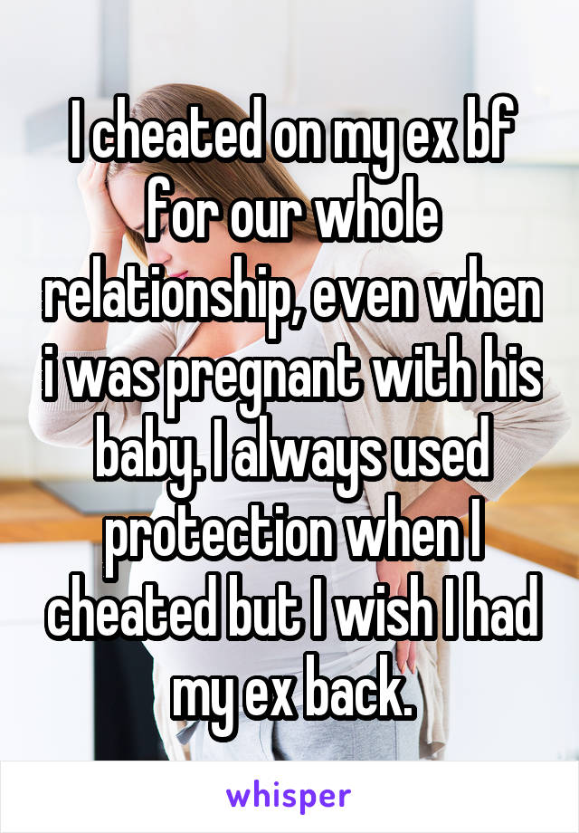 I cheated on my ex bf for our whole relationship, even when i was pregnant with his baby. I always used protection when I cheated but I wish I had my ex back.