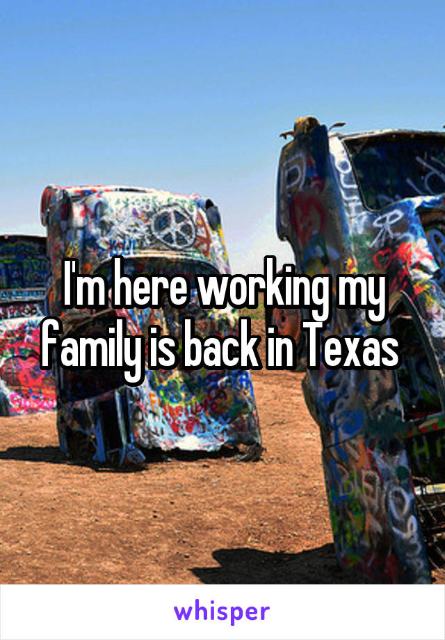 I'm here working my family is back in Texas 
