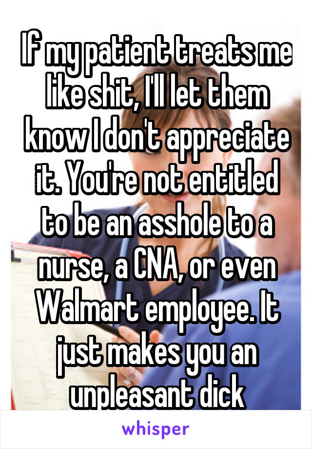 If my patient treats me like shit, I'll let them know I don't appreciate it. You're not entitled to be an asshole to a nurse, a CNA, or even Walmart employee. It just makes you an unpleasant dick