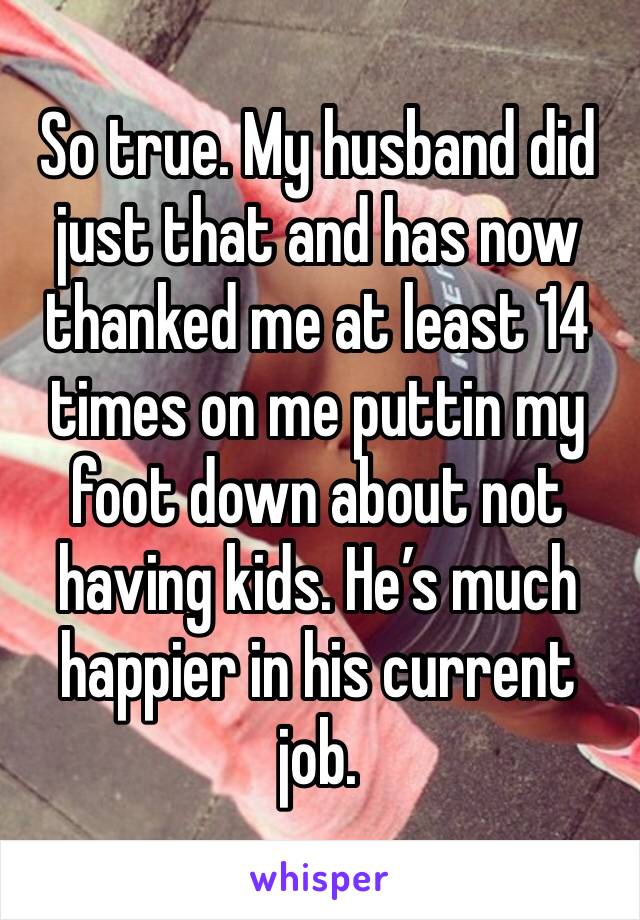 So true. My husband did just that and has now thanked me at least 14 times on me puttin my foot down about not having kids. He’s much happier in his current job.