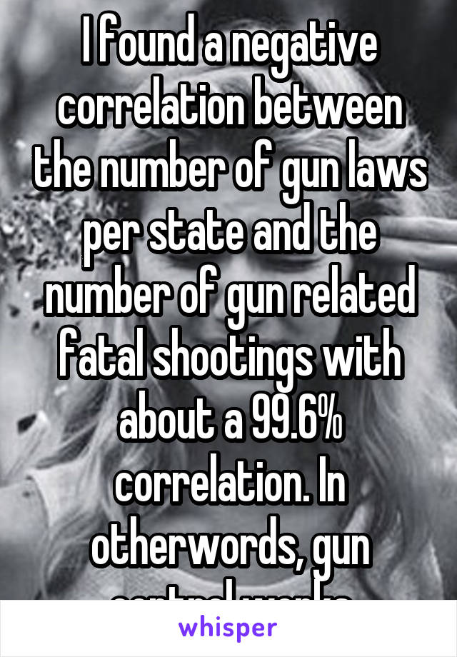 I found a negative correlation between the number of gun laws per state and the number of gun related fatal shootings with about a 99.6% correlation. In otherwords, gun control works