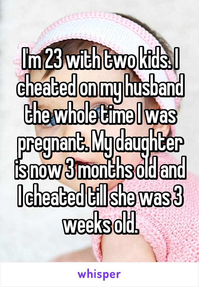 I'm 23 with two kids. I cheated on my husband the whole time I was pregnant. My daughter is now 3 months old and I cheated till she was 3 weeks old.