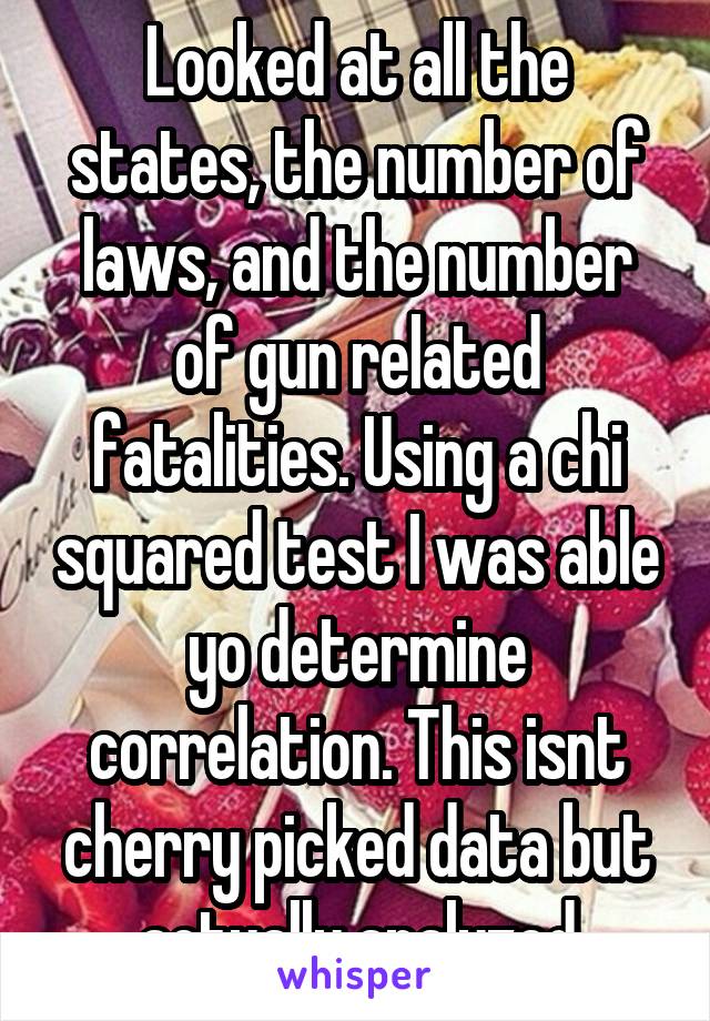 Looked at all the states, the number of laws, and the number of gun related fatalities. Using a chi squared test I was able yo determine correlation. This isnt cherry picked data but actually analyzed