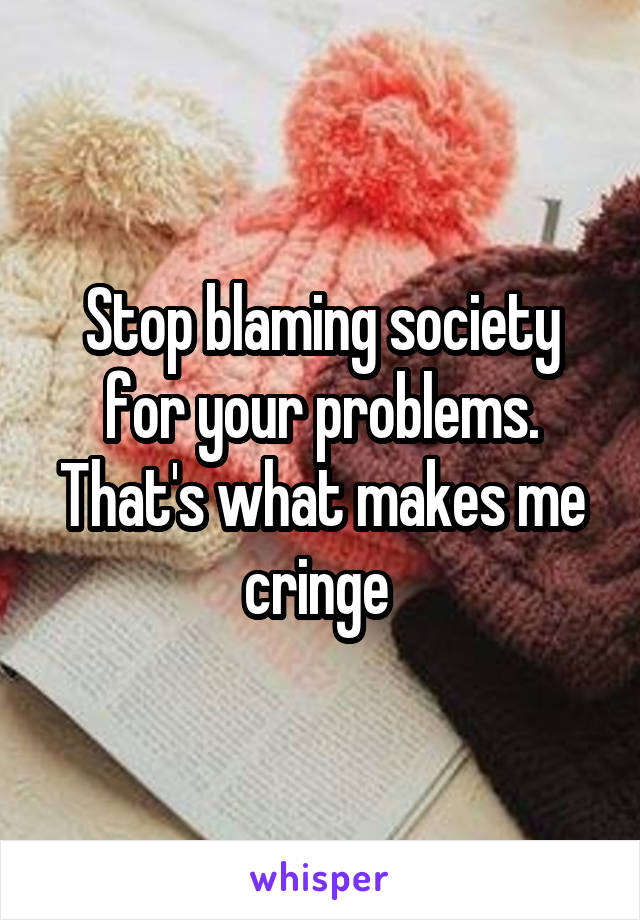 Stop blaming society for your problems. That's what makes me cringe 