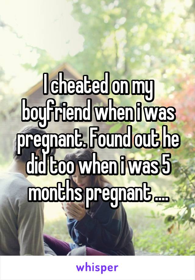I cheated on my boyfriend when i was pregnant. Found out he did too when i was 5 months pregnant ....