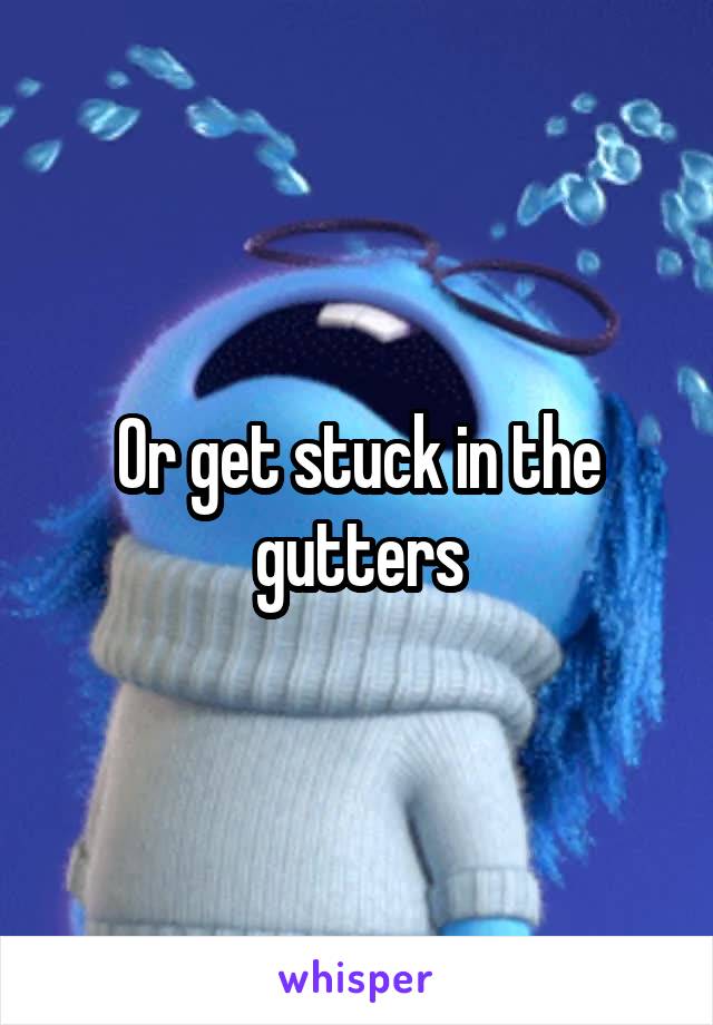 Or get stuck in the gutters