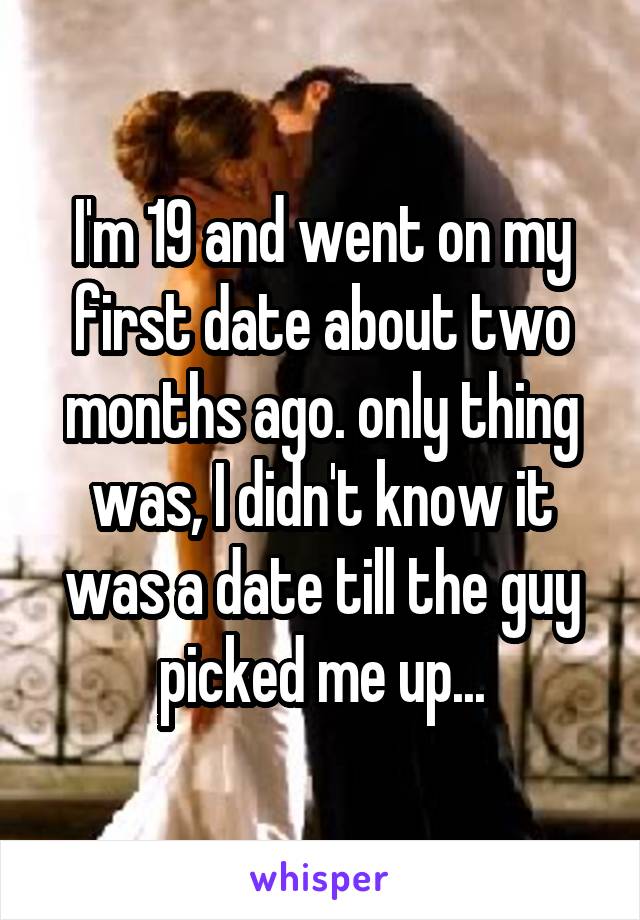 I'm 19 and went on my first date about two months ago. only thing was, I didn't know it was a date till the guy picked me up...